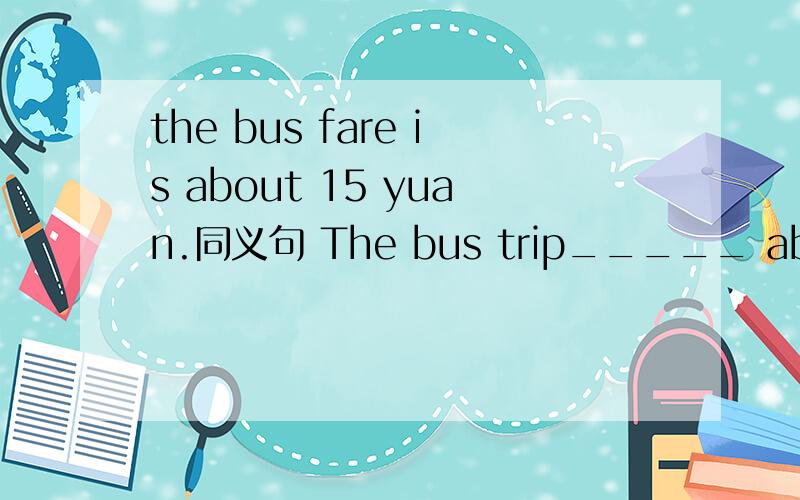 the bus fare is about 15 yuan.同义句 The bus trip_____ about 15