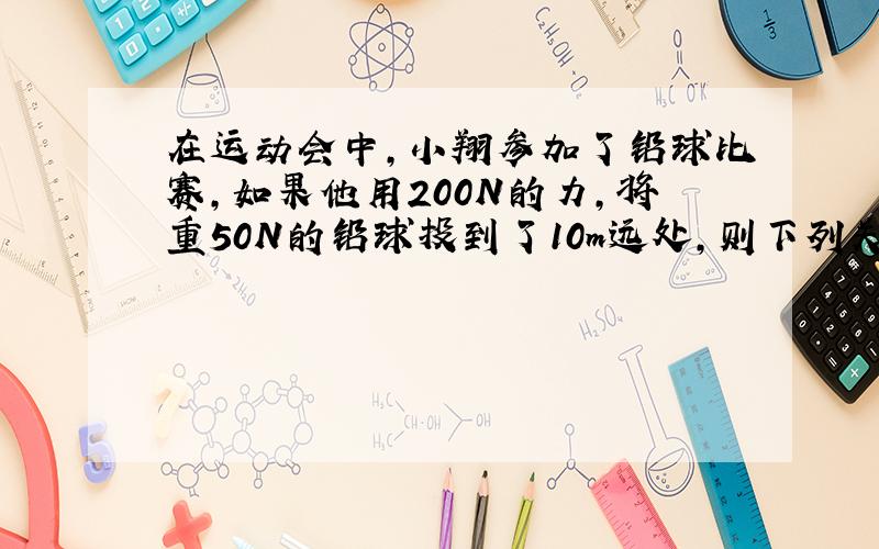 在运动会中,小翔参加了铅球比赛,如果他用200N的力,将重50N的铅球投到了10m远处,则下列关于他投球时做功情况的说法