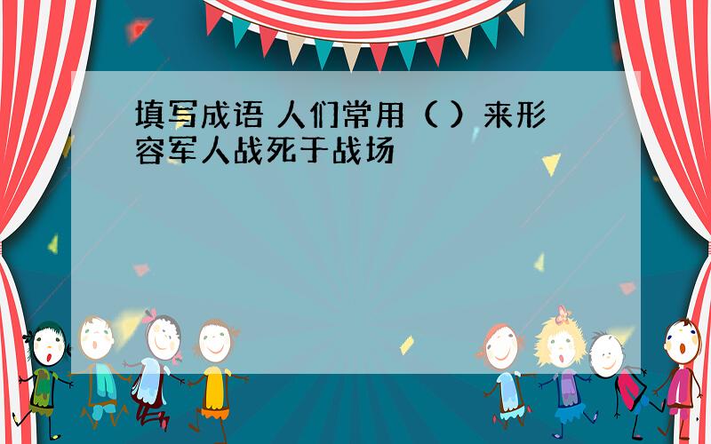 填写成语 人们常用（ ）来形容军人战死于战场