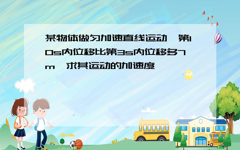 某物体做匀加速直线运动,第10s内位移比第3s内位移多7m,求其运动的加速度