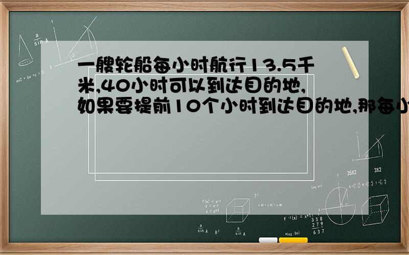 一艘轮船每小时航行13.5千米,40小时可以到达目的地,如果要提前10个小时到达目的地,那每小时需