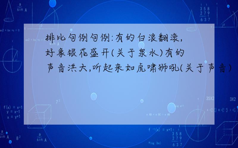 排比句例句例:有的白浪翻滚,好象银花盛开(关于泉水)有的声音洪大,听起来如虎啸狮吼(关于声音)