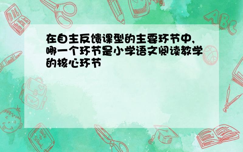 在自主反馈课型的主要环节中,哪一个环节是小学语文阅读教学的核心环节