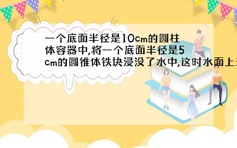 一个底面半径是10cm的圆柱体容器中,将一个底面半径是5cm的圆锥体铁块浸没了水中,这时水面上升了6cm,