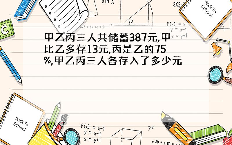 甲乙丙三人共储蓄387元,甲比乙多存13元,丙是乙的75%,甲乙丙三人各存入了多少元