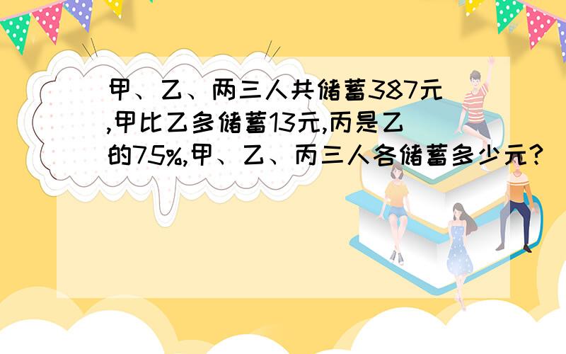 甲、乙、两三人共储蓄387元,甲比乙多储蓄13元,丙是乙的75%,甲、乙、丙三人各储蓄多少元?