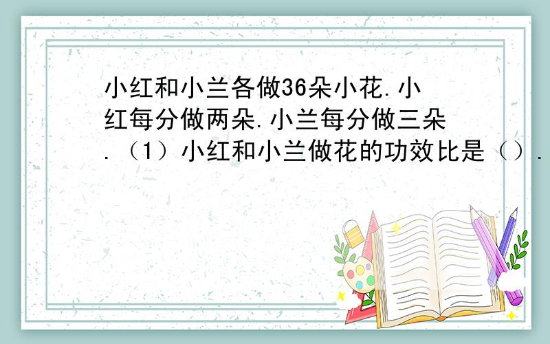 小红和小兰各做36朵小花.小红每分做两朵.小兰每分做三朵.（1）小红和小兰做花的功效比是（）.小红和小兰做花的时间比是（