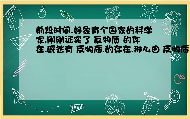 前段时间.好象有个国家的科学家.刚刚证实了 反物质 的存在.既然有 反物质.的存在.那么由 反物质 所组