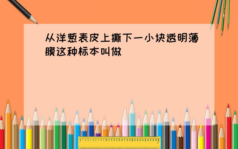 从洋葱表皮上撕下一小块透明薄膜这种标本叫做（ ）