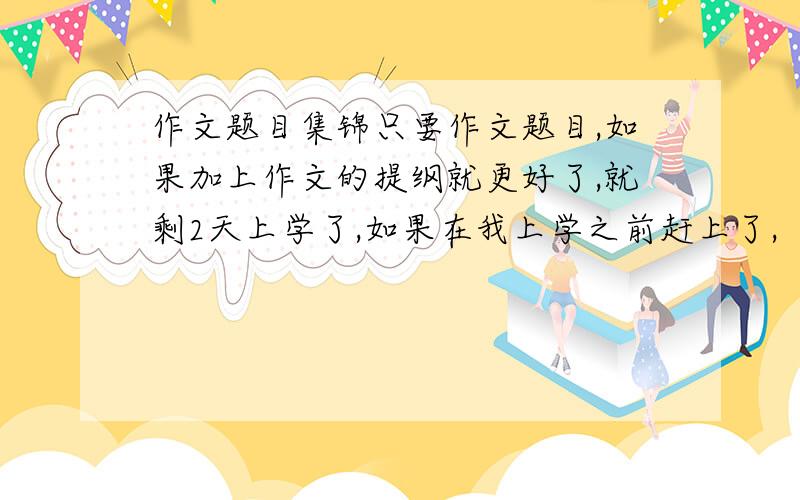 作文题目集锦只要作文题目,如果加上作文的提纲就更好了,就剩2天上学了,如果在我上学之前赶上了,