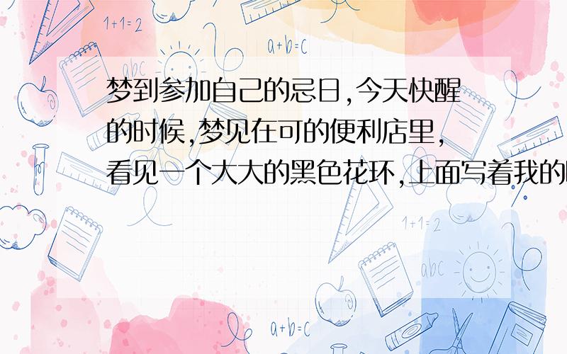 梦到参加自己的忌日,今天快醒的时候,梦见在可的便利店里,看见一个大大的黑色花环,上面写着我的昵称,周围似乎有一些朋友在纪