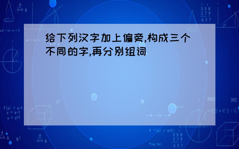 给下列汉字加上偏旁,构成三个不同的字,再分别组词