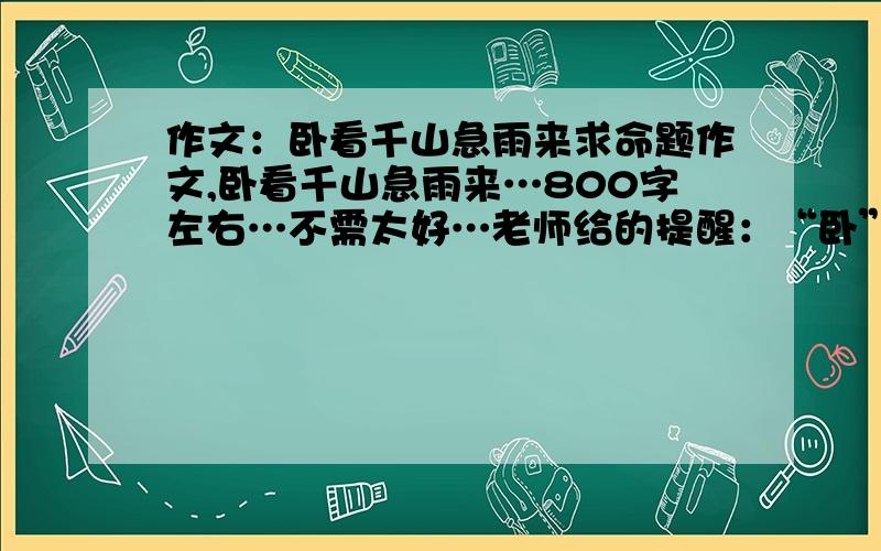 作文：卧看千山急雨来求命题作文,卧看千山急雨来…800字左右…不需太好…老师给的提醒：“卧”看 “急”雨希望有高手给写下