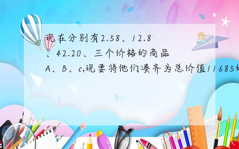 现在分别有2.58、12.8、42.20、三个价格的商品A、B、c,现要将他们凑齐为总价值11685的金额,b不超过20