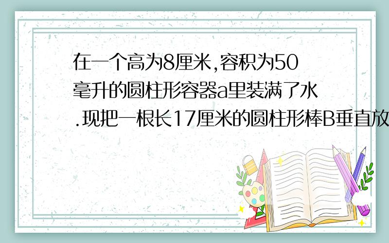 在一个高为8厘米,容积为50毫升的圆柱形容器a里装满了水.现把一根长17厘米的圆柱形棒B垂直放入A中,