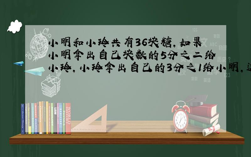 小明和小玲共有36块糖,如果小明拿出自己块数的5分之二给小玲,小玲拿出自己的3分之1给小明,这时小玲的糖