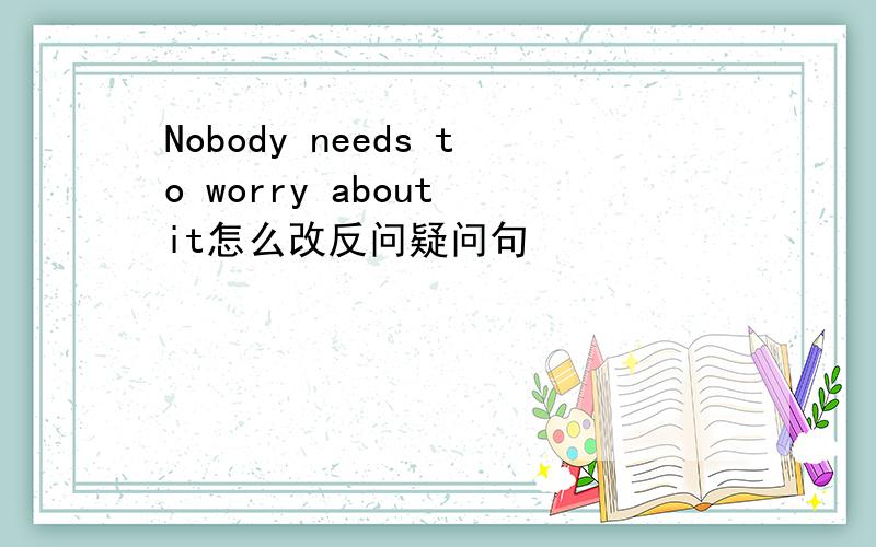 Nobody needs to worry about it怎么改反问疑问句