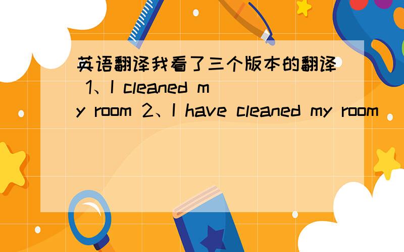 英语翻译我看了三个版本的翻译 1、I cleaned my room 2、I have cleaned my room