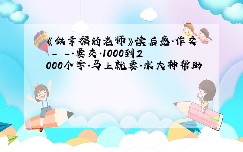 《做幸福的老师》读后感.作文 - -.要交.1000到2000个字.马上就要.求大神帮助