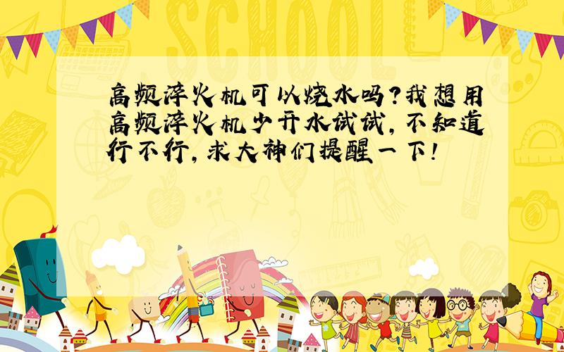 高频淬火机可以烧水吗?我想用高频淬火机少开水试试,不知道行不行,求大神们提醒一下!