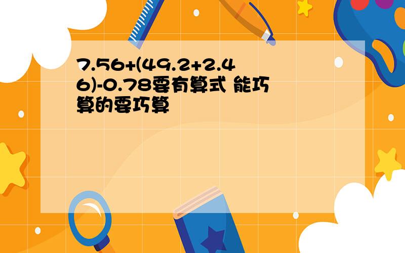 7.56+(49.2+2.46)-0.78要有算式 能巧算的要巧算