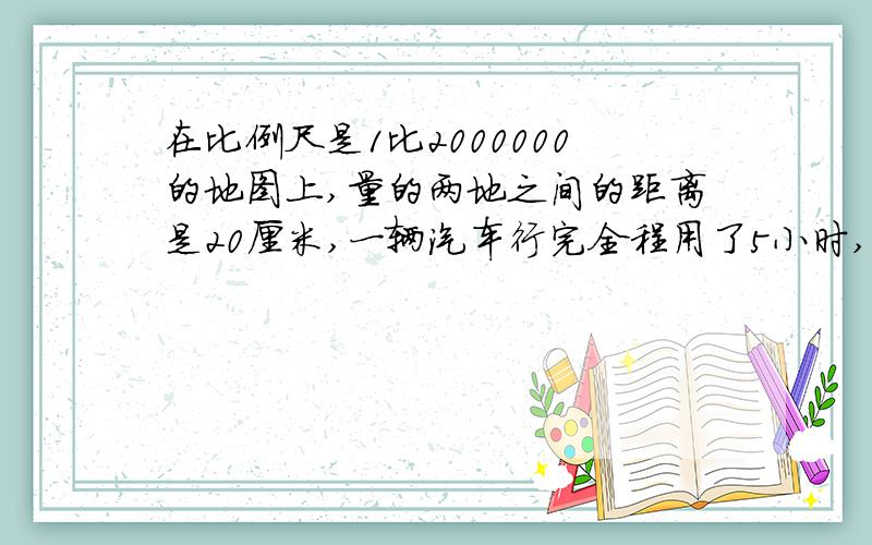 在比例尺是1比2000000的地图上,量的两地之间的距离是20厘米,一辆汽车行完全程用了5小时,平均每小时行多