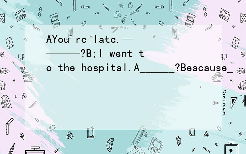 AYou're late.————?B;I went to the hospital.A______?Beacause_