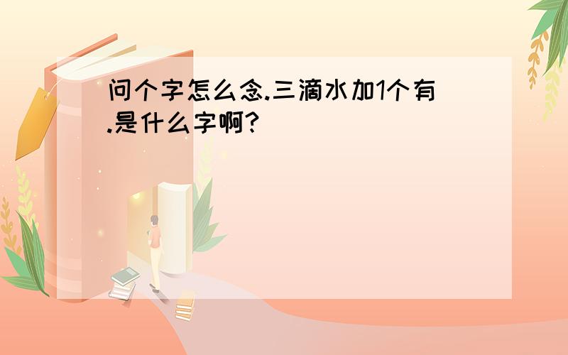 问个字怎么念.三滴水加1个有.是什么字啊?