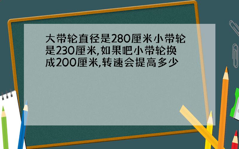 大带轮直径是280厘米小带轮是230厘米,如果吧小带轮换成200厘米,转速会提高多少