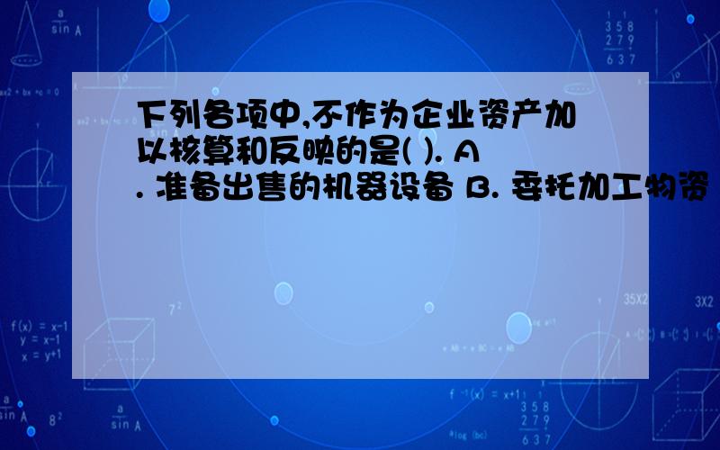 下列各项中,不作为企业资产加以核算和反映的是( ). A. 准备出售的机器设备 B. 委托加工物资 C. 经营租出