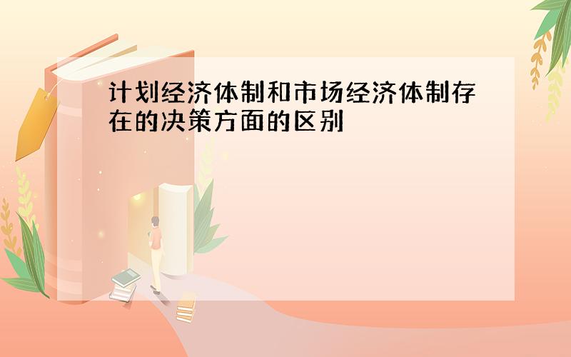 计划经济体制和市场经济体制存在的决策方面的区别