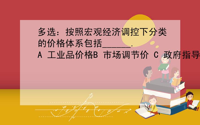 多选：按照宏观经济调控下分类的价格体系包括______.A 工业品价格B 市场调节价 C 政府指导价D 政府定价