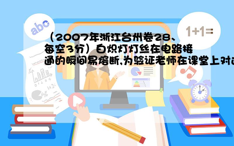 （2007年浙江台州卷28、每空3分）白炽灯灯丝在电路接通的瞬间易熔断,为验证老师在课堂上对这一现象的解释,小柯进行了以