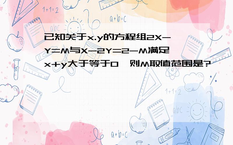 已知关于x.y的方程组2X-Y=M与X-2Y=2-M满足x+y大于等于0,则M取值范围是?