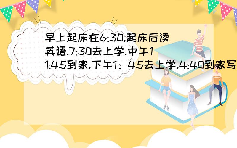 早上起床在6:30.起床后读英语.7:30去上学.中午11:45到家.下午1：45去上学.4:40到家写作业.