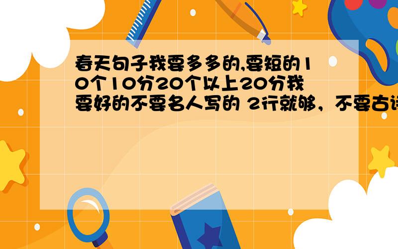 春天句子我要多多的,要短的10个10分20个以上20分我要好的不要名人写的 2行就够，不要古诗，2楼的对不起了你的我先不