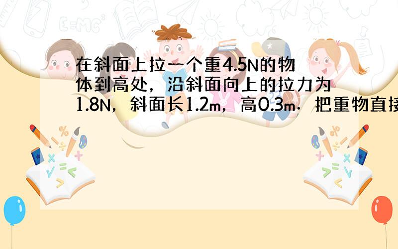 在斜面上拉一个重4.5N的物体到高处，沿斜面向上的拉力为1.8N，斜面长1.2m，高0.3m．把重物直接提升h所做的功为