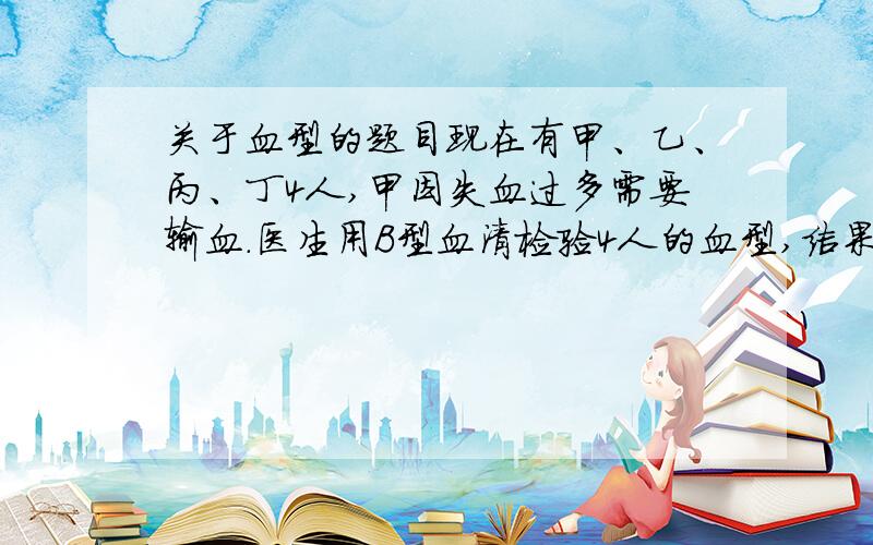 关于血型的题目现在有甲、乙、丙、丁4人,甲因失血过多需要输血.医生用B型血清检验4人的血型,结果只有甲、乙红细胞发生凝集