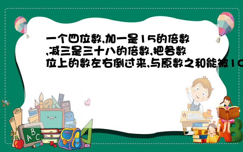 一个四位数,加一是15的倍数,减三是三十八的倍数,把各数位上的数左右倒过来,与原数之和能被10整除,求