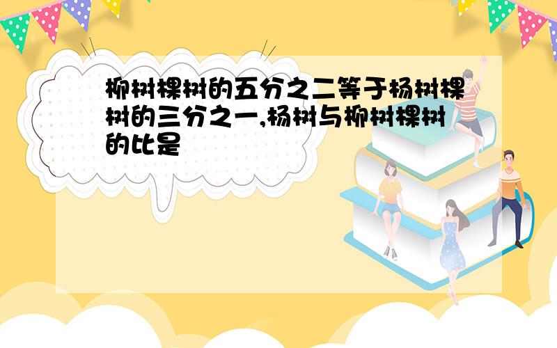 柳树棵树的五分之二等于杨树棵树的三分之一,杨树与柳树棵树的比是