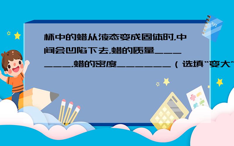 杯中的蜡从液态变成固体时，中间会凹陷下去，蜡的质量______，蜡的密度______（选填“变大”、“不变”或“变小”）