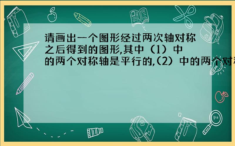 请画出一个图形经过两次轴对称之后得到的图形,其中（1）中的两个对称轴是平行的,(2）中的两个对称轴式垂直的,（1）中图形