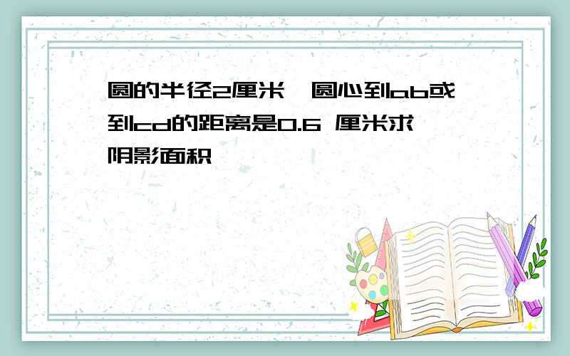 圆的半径2厘米,圆心到ab或到cd的距离是0.6 厘米求阴影面积