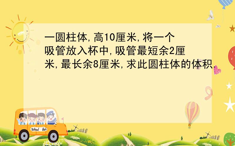 一圆柱体,高10厘米,将一个吸管放入杯中,吸管最短余2厘米,最长余8厘米,求此圆柱体的体积.