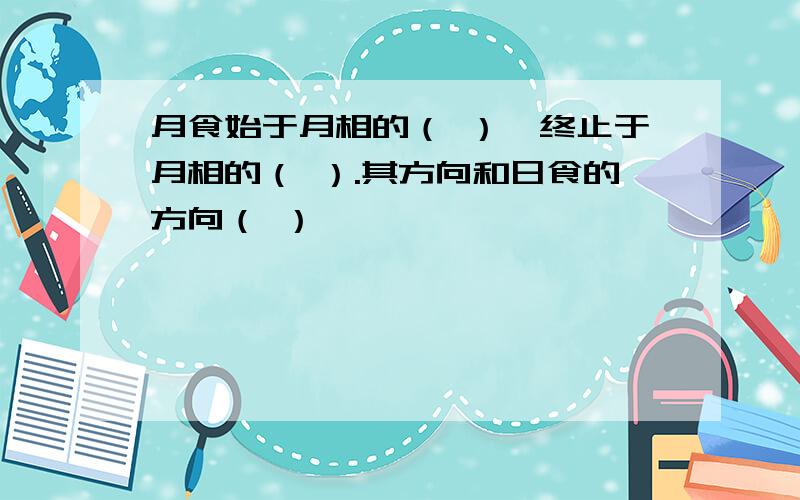 月食始于月相的（ ）,终止于月相的（ ）.其方向和日食的方向（ ）