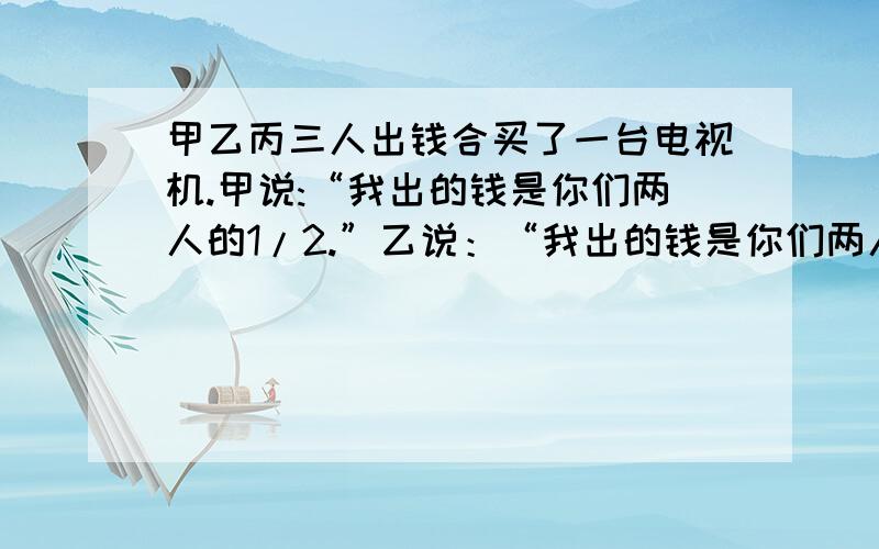 甲乙丙三人出钱合买了一台电视机.甲说:“我出的钱是你们两人的1/2.”乙说：“我出的钱是你们两人的1/3.”丙说：“我出