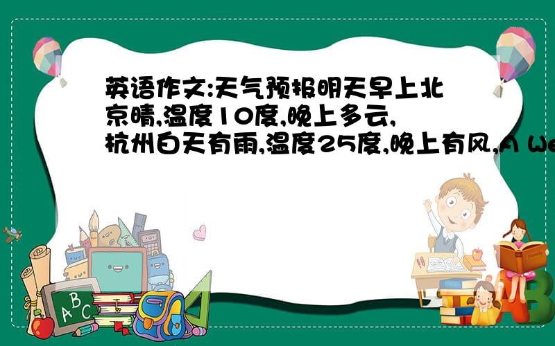 英语作文:天气预报明天早上北京晴,温度10度,晚上多云,杭州白天有雨,温度25度,晚上有风,A Weather repo