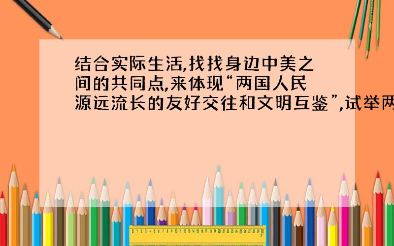 结合实际生活,找找身边中美之间的共同点,来体现“两国人民源远流长的友好交往和文明互鉴”,试举两例