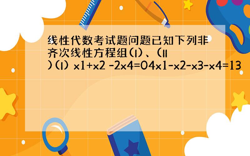 线性代数考试题问题已知下列非齐次线性方程组(I)、(II)(I) x1+x2 -2x4=04x1-x2-x3-x4=13