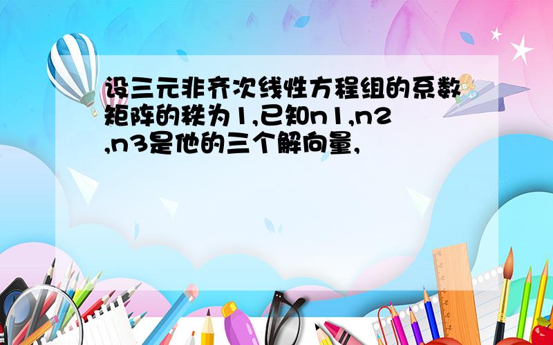 设三元非齐次线性方程组的系数矩阵的秩为1,已知n1,n2,n3是他的三个解向量,